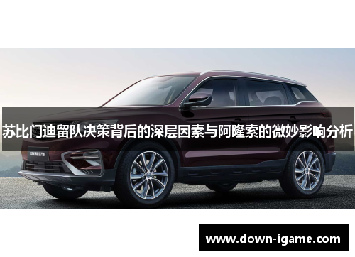 苏比门迪留队决策背后的深层因素与阿隆索的微妙影响分析 苏比门迪留队决策背后的深层因素与阿隆索的微妙影响分析