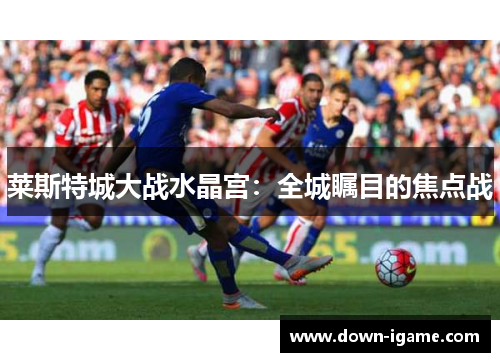 莱斯特城大战水晶宫：全城瞩目的焦点战