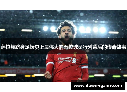 萨拉赫跻身足坛史上最伟大的五位球员行列背后的传奇故事