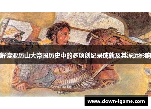 解读亚历山大帝国历史中的多项创纪录成就及其深远影响