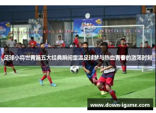 足球小将世青篇五大经典瞬间重温足球梦与热血青春的激荡时刻