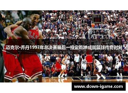 迈克尔·乔丹1997年总决赛最后一投定乾坤成就篮球传奇时刻 迈克尔·乔丹1997年总决赛最后一投定乾坤成就篮球传奇时刻