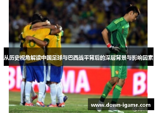 从历史视角解读中国足球与巴西战平背后的深层背景与影响因素 从历史视角解读中国足球与巴西战平背后的深层背景与影响因素