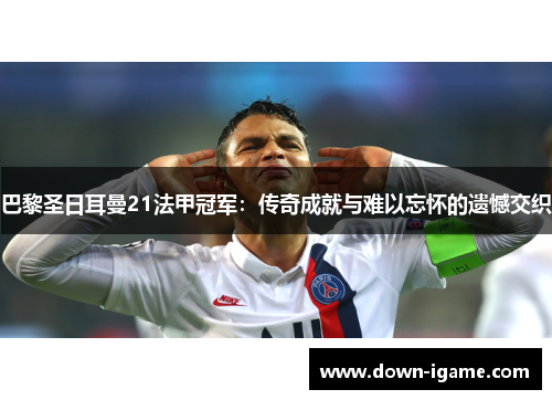 巴黎圣日耳曼21法甲冠军：传奇成就与难以忘怀的遗憾交织