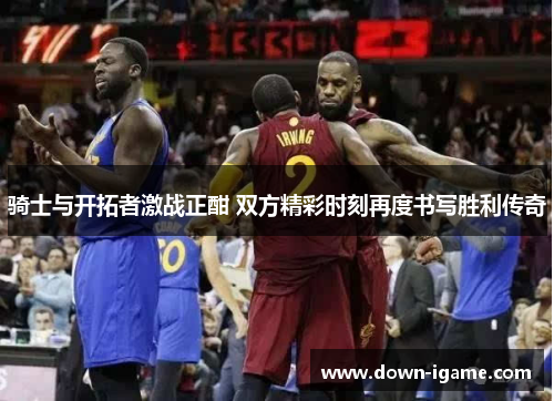 骑士与开拓者激战正酣 双方精彩时刻再度书写胜利传奇