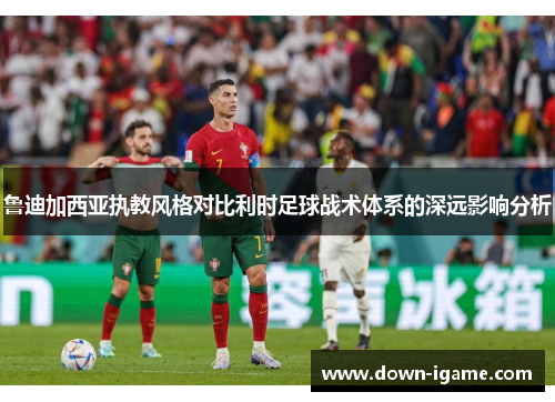 鲁迪加西亚执教风格对比利时足球战术体系的深远影响分析