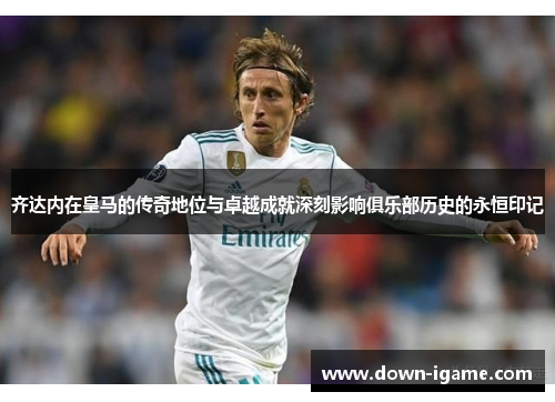 齐达内在皇马的传奇地位与卓越成就深刻影响俱乐部历史的永恒印记