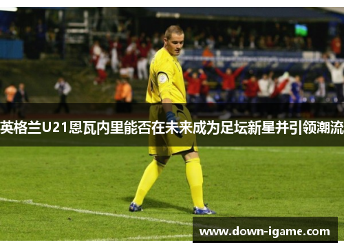 英格兰U21恩瓦内里能否在未来成为足坛新星并引领潮流