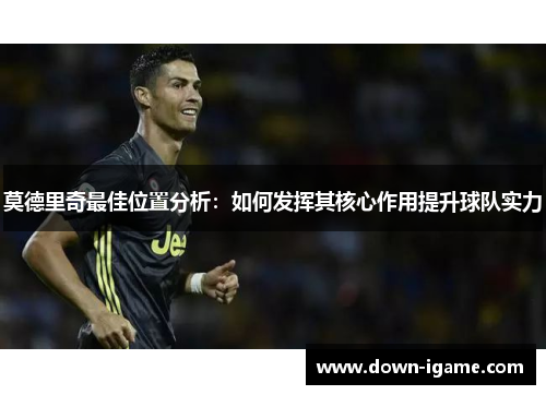 莫德里奇最佳位置分析：如何发挥其核心作用提升球队实力