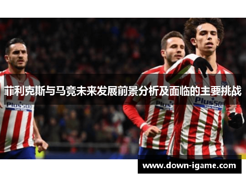 菲利克斯与马竞未来发展前景分析及面临的主要挑战