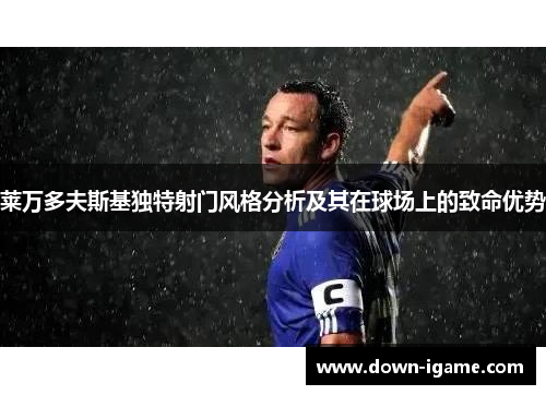 莱万多夫斯基独特射门风格分析及其在球场上的致命优势