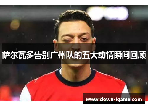 萨尔瓦多告别广州队的五大动情瞬间回顾