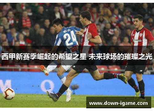 西甲新赛季崛起的希望之星 未来球场的璀璨之光