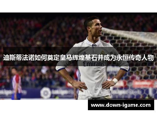 迪斯蒂法诺如何奠定皇马辉煌基石并成为永恒传奇人物