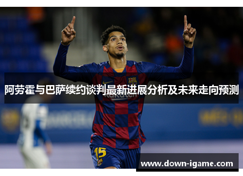 阿劳霍与巴萨续约谈判最新进展分析及未来走向预测 阿劳霍与巴萨续约谈判最新进展分析及未来走向预测