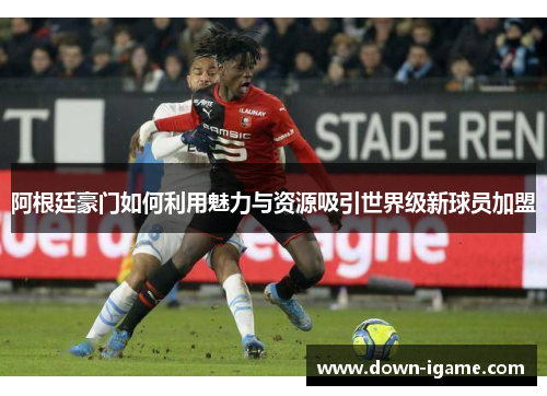 阿根廷豪门如何利用魅力与资源吸引世界级新球员加盟 阿根廷豪门如何利用魅力与资源吸引世界级新球员加盟