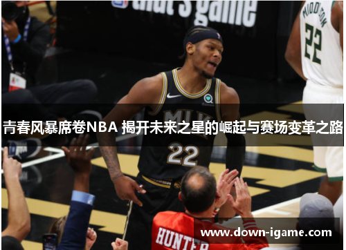青春风暴席卷NBA 揭开未来之星的崛起与赛场变革之路 青春风暴席卷NBA 揭开未来之星的崛起与赛场变革之路