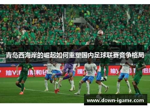 青岛西海岸的崛起如何重塑国内足球联赛竞争格局 青岛西海岸的崛起如何重塑国内足球联赛竞争格局