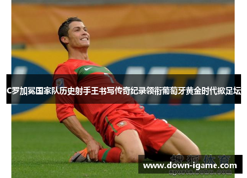 C罗加冕国家队历史射手王书写传奇纪录领衔葡萄牙黄金时代掀足坛 C罗加冕国家队历史射手王书写传奇纪录领衔葡萄牙黄金时代掀足坛