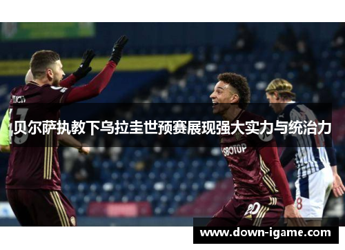 贝尔萨执教下乌拉圭世预赛展现强大实力与统治力