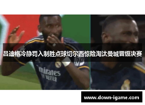 吕迪格冷静罚入制胜点球切尔西惊险淘汰曼城晋级决赛 吕迪格冷静罚入制胜点球切尔西惊险淘汰曼城晋级决赛