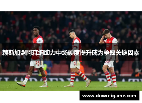 赖斯加盟阿森纳助力中场硬度提升成为争冠关键因素 赖斯加盟阿森纳助力中场硬度提升成为争冠关键因素