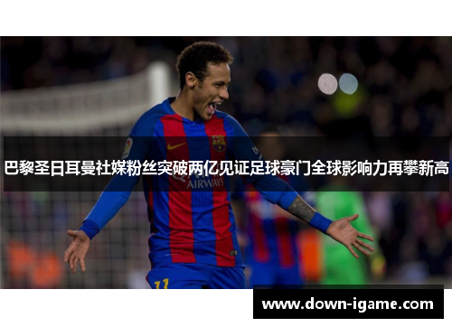 巴黎圣日耳曼社媒粉丝突破两亿见证足球豪门全球影响力再攀新高 巴黎圣日耳曼社媒粉丝突破两亿见证足球豪门全球影响力再攀新高